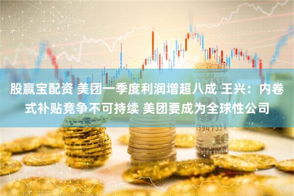 股赢宝配资 美团一季度利润增超八成 王兴：内卷式补贴竞争不可持续 美团要成为全球性公司