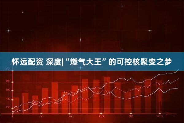 怀远配资 深度|“燃气大王”的可控核聚变之梦