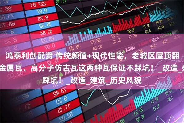 鸿泰利创配资 传统颜值+现代性能，老城区屋顶翻新直接选彩石金属瓦、高分子仿古瓦这两种瓦保证不踩坑！_改造_建筑_历史风貌
