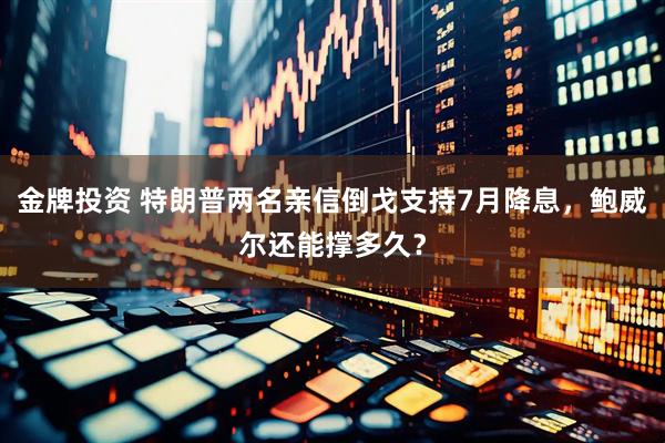 金牌投资 特朗普两名亲信倒戈支持7月降息，鲍威尔还能撑多久？