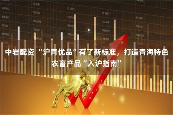 中岩配资 “沪青优品”有了新标准，打造青海特色农畜产品“入沪指南”