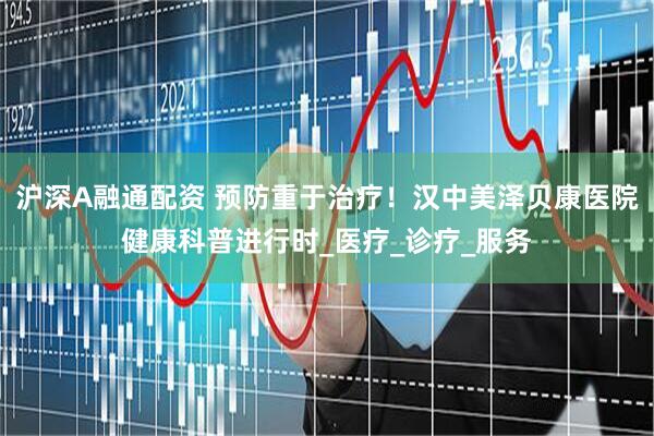 沪深A融通配资 预防重于治疗！汉中美泽贝康医院健康科普进行时_医疗_诊疗_服务