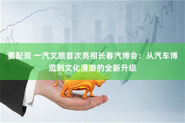 要配资 一汽文旅首次亮相长春汽博会：从汽车博览到文化漫游的全新升级