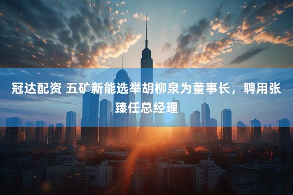 冠达配资 五矿新能选举胡柳泉为董事长，聘用张臻任总经理
