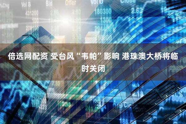 倍选网配资 受台风“韦帕”影响 港珠澳大桥将临时关闭