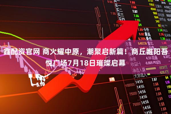 鑫配资官网 商火耀中原，潮聚启新篇！商丘睢阳吾悦广场7月18日璀璨启幕
