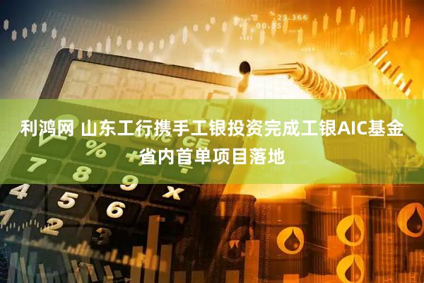利鸿网 山东工行携手工银投资完成工银AIC基金省内首单项目落地