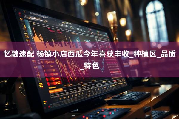 忆融速配 杨镇小店西瓜今年喜获丰收_种植区_品质_特色