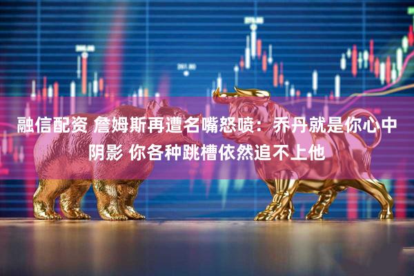 融信配资 詹姆斯再遭名嘴怒喷：乔丹就是你心中阴影 你各种跳槽依然追不上他