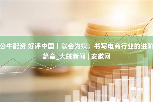 公牛配资 好评中国丨以会为媒，书写电商行业的进阶篇章_大皖新闻 | 安徽网