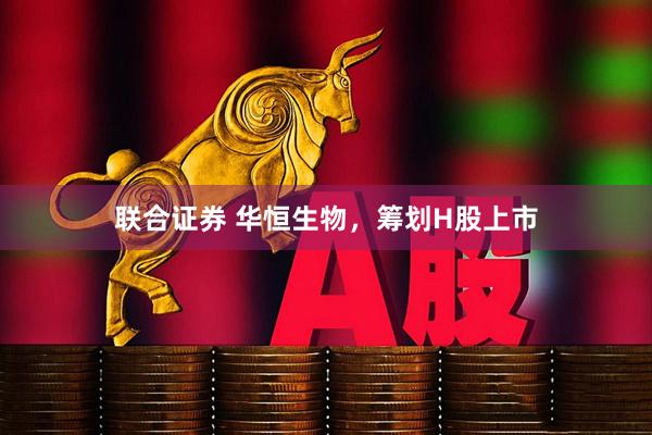 联合证券 华恒生物，筹划H股上市