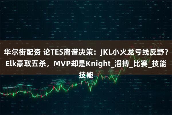 华尔街配资 论TES离谱决策：JKL小火龙亏线反野？Elk豪取五杀，MVP却是Knight_滔搏_比赛_技能