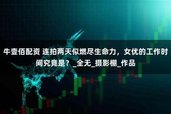 牛壹佰配资 连拍两天似燃尽生命力，女优的工作时间究竟是？_全无_摄影棚_作品