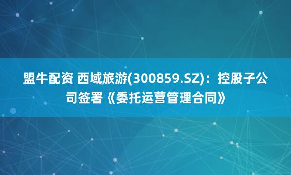 盟牛配资 西域旅游(300859.SZ)：控股子公司签署《委托运营管理合同》