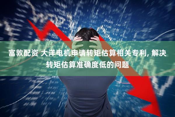 富敦配资 大洋电机申请转矩估算相关专利, 解决转矩估算准确度低的问题