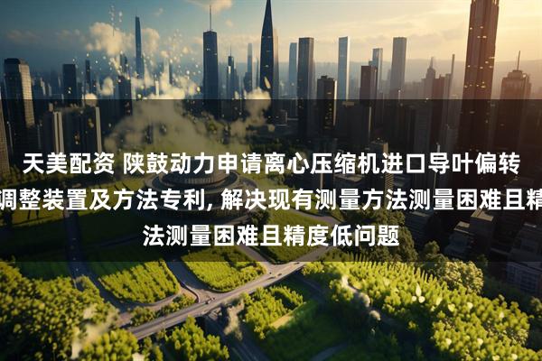 天美配资 陕鼓动力申请离心压缩机进口导叶偏转角度测量调整装置及方法专利, 解决现有测量方法测量困难且精度低问题