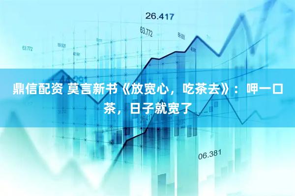 鼎信配资 莫言新书《放宽心，吃茶去》：呷一口茶，日子就宽了
