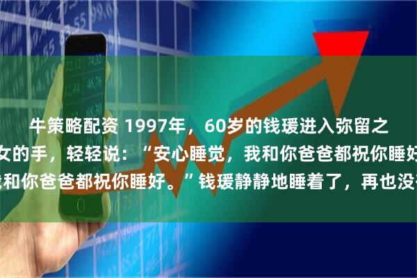 牛策略配资 1997年，60岁的钱瑗进入弥留之际，86岁的杨绛握着爱女的手，轻轻说：“安心睡觉，我和你爸爸都祝你睡好。”钱瑗静静地睡着了，再也没有醒来