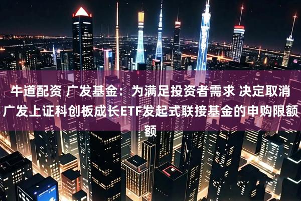 牛道配资 广发基金：为满足投资者需求 决定取消广发上证科创板成长ETF发起式联接基金的申购限额