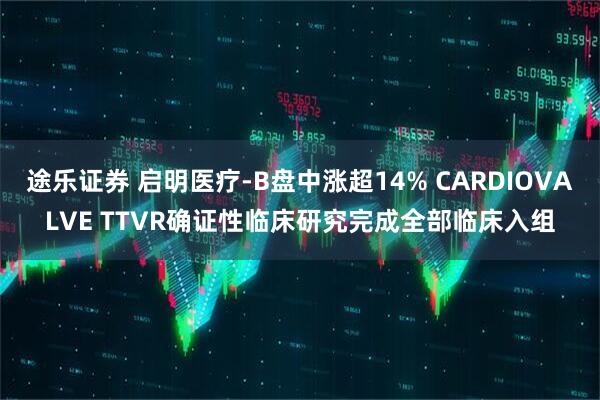 途乐证券 启明医疗-B盘中涨超14% CARDIOVALVE TTVR确证性临床研究完成全部临床入组