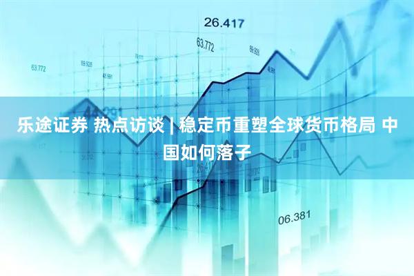 乐途证券 热点访谈 | 稳定币重塑全球货币格局 中国如何落子