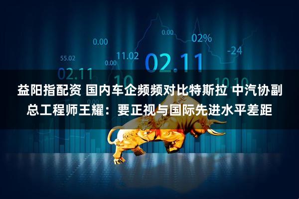 益阳指配资 国内车企频频对比特斯拉 中汽协副总工程师王耀：要正视与国际先进水平差距