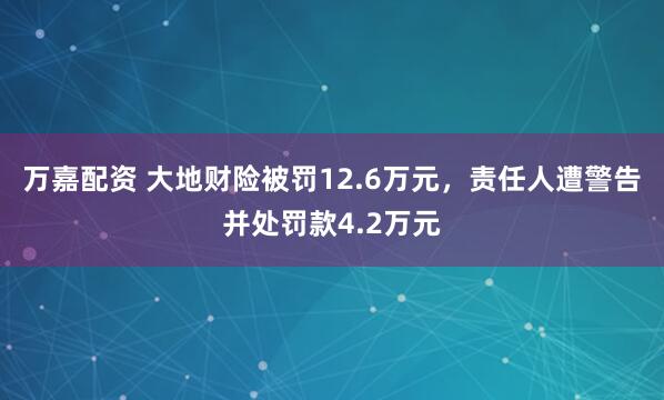 万嘉配资 大地财险被罚12.6万元，责任人遭警告并处罚款4.2万元