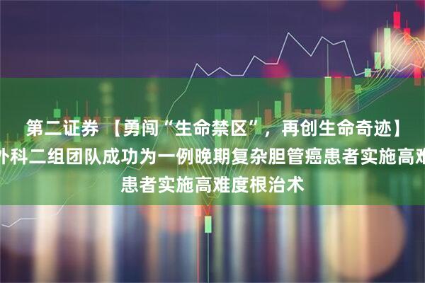 第二证券 【勇闯“生命禁区”，再创生命奇迹】我院肿瘤外科二组团队成功为一例晚期复杂胆管癌患者实施高难度根治术