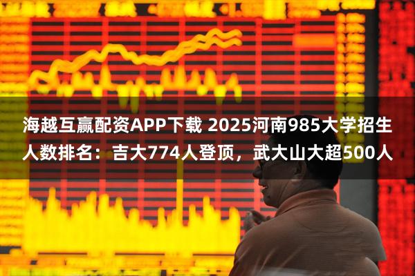 海越互赢配资APP下载 2025河南985大学招生人数排名：吉大774人登顶，武大山大超500人