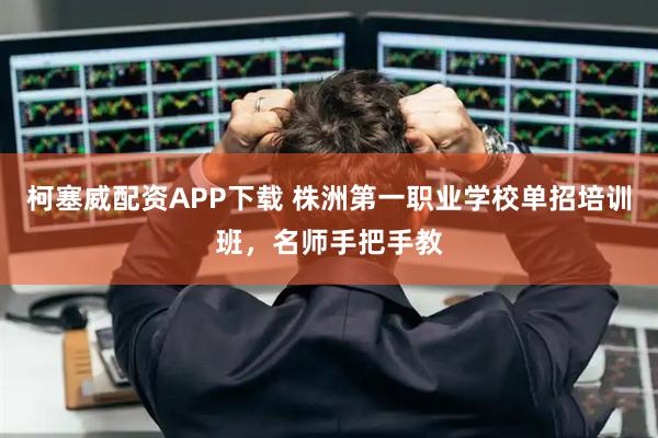 柯塞威配资APP下载 株洲第一职业学校单招培训班，名师手把手教