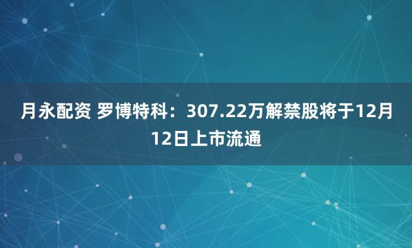 月永配资 罗博特科：307.22万解禁股将于12月12日上市流通