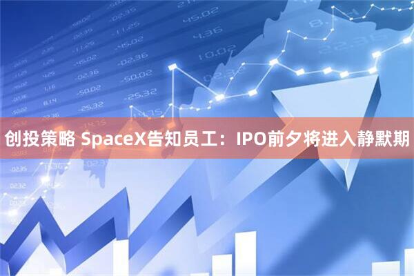 创投策略 SpaceX告知员工:IPO前夕将进入静默期