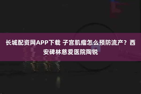 长城配资网APP下载 子宫肌瘤怎么预防流产?西安碑林慈爱医院陶锐