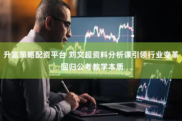 升富策略配资平台 刘文超资料分析课引领行业变革 回归公考教学本质