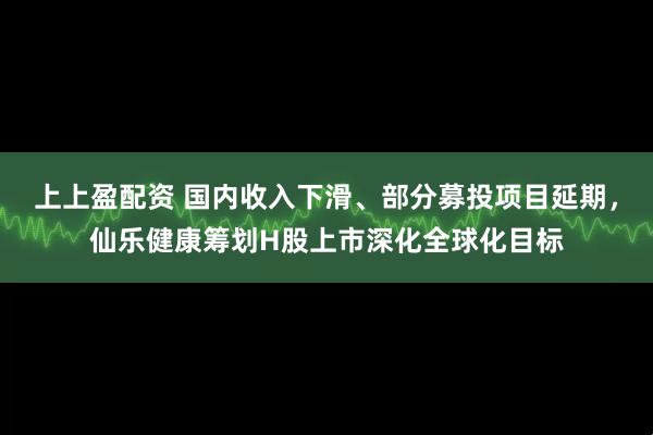 上上盈配资 国内收入下滑、部分募投项目延期，仙乐健康筹划H股上市深化全球化目标