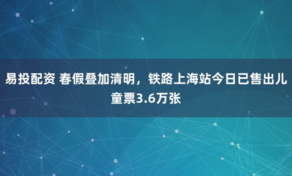 易投配资 春假叠加清明，铁路上海站今日已售出儿童票3.6万张