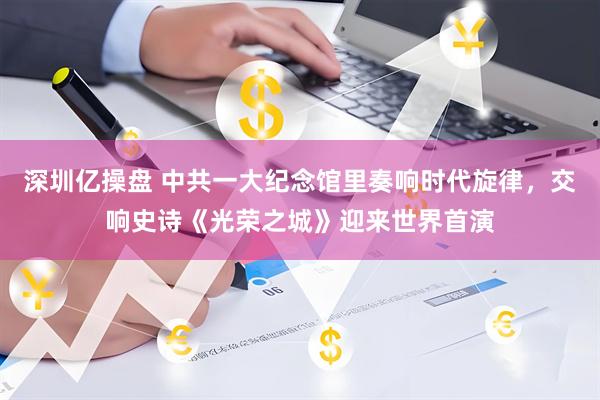 深圳亿操盘 中共一大纪念馆里奏响时代旋律，交响史诗《光荣之城》迎来世界首演