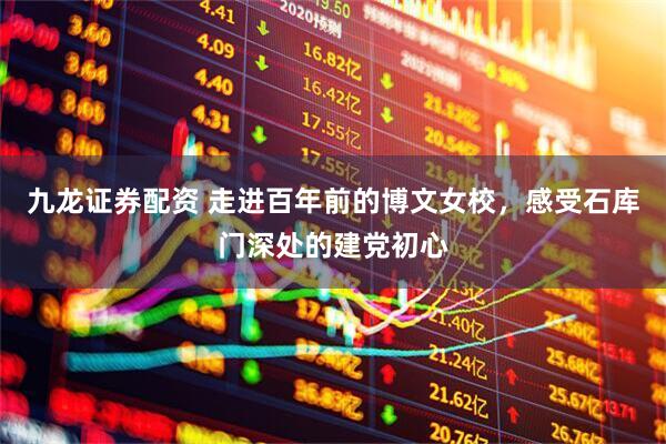 九龙证券配资 走进百年前的博文女校，感受石库门深处的建党初心