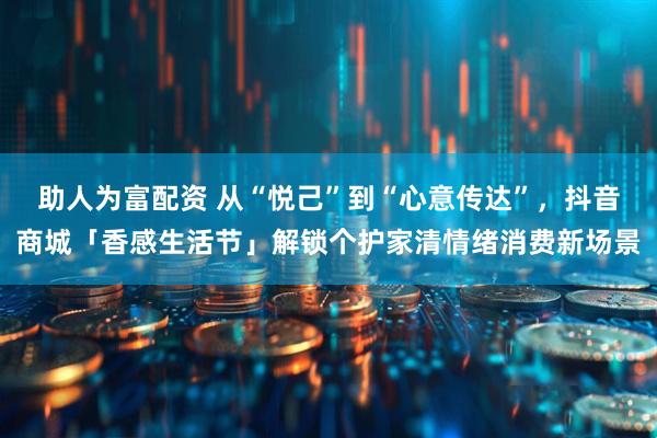 助人为富配资 从“悦己”到“心意传达”，抖音商城「香感生活节」解锁个护家清情绪消费新场景